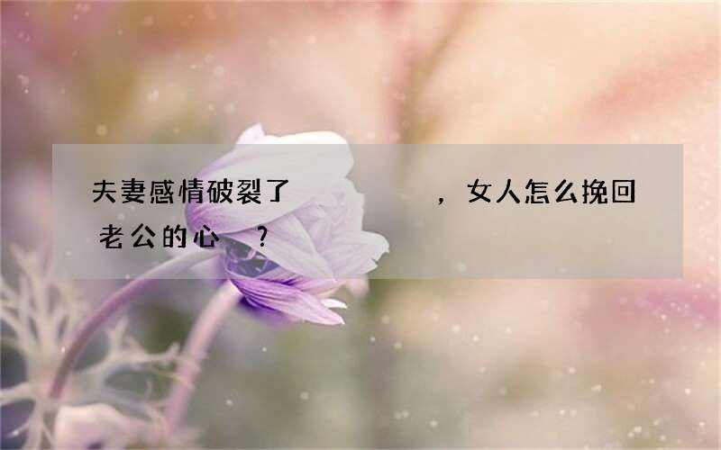 夫妻感情破裂了，女人怎么挽回老公的心？